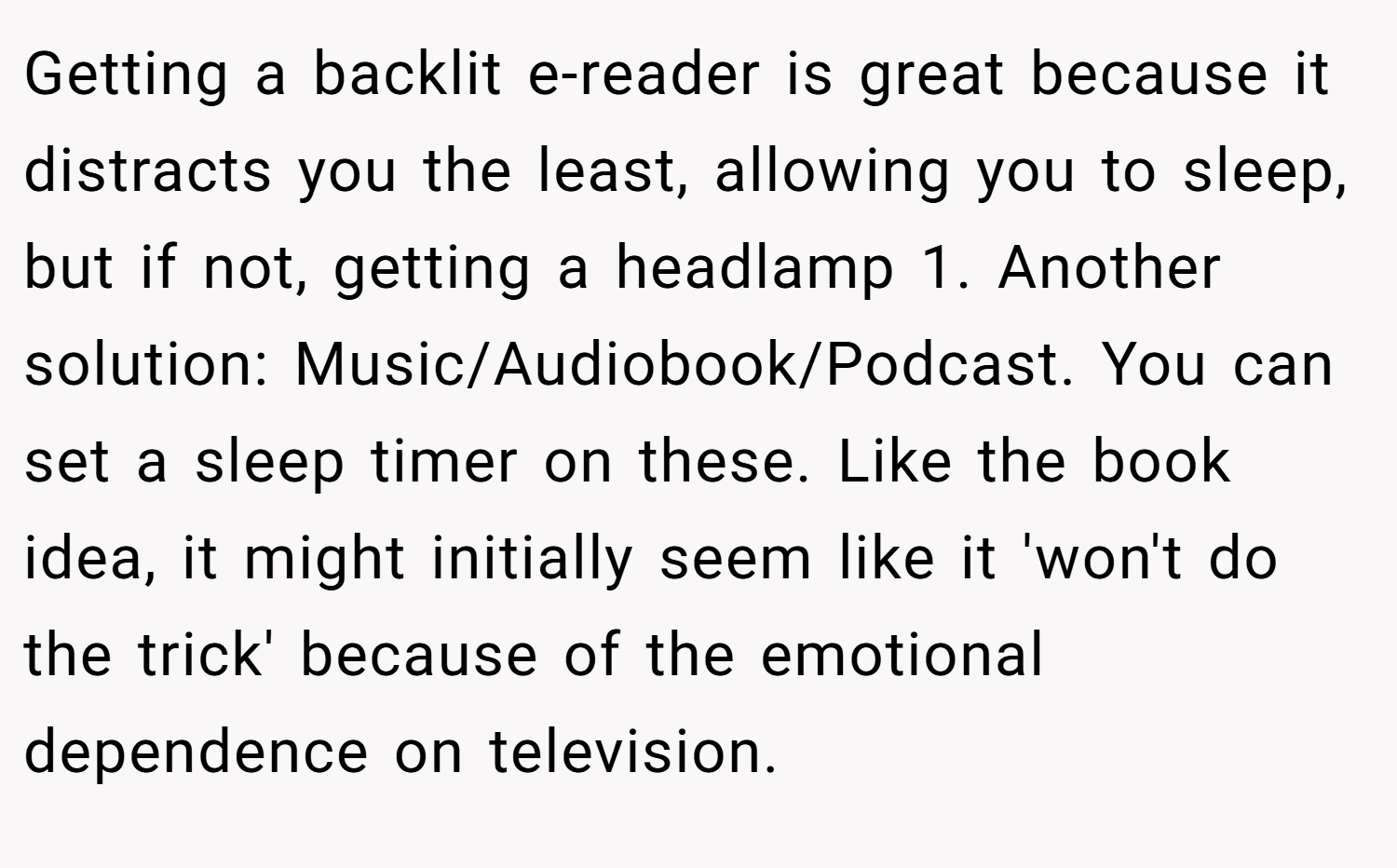 Getting a backlit e-reader is great because it distracts you the least, allowing you to sleep, but if not, getting a headlamp 1. Another solution: Music/Audiobook/Podcast. You can set a sleep timer on these. Like the book idea, it might initially seem like it 'won't do the trick' because of the emotional dependence on television.