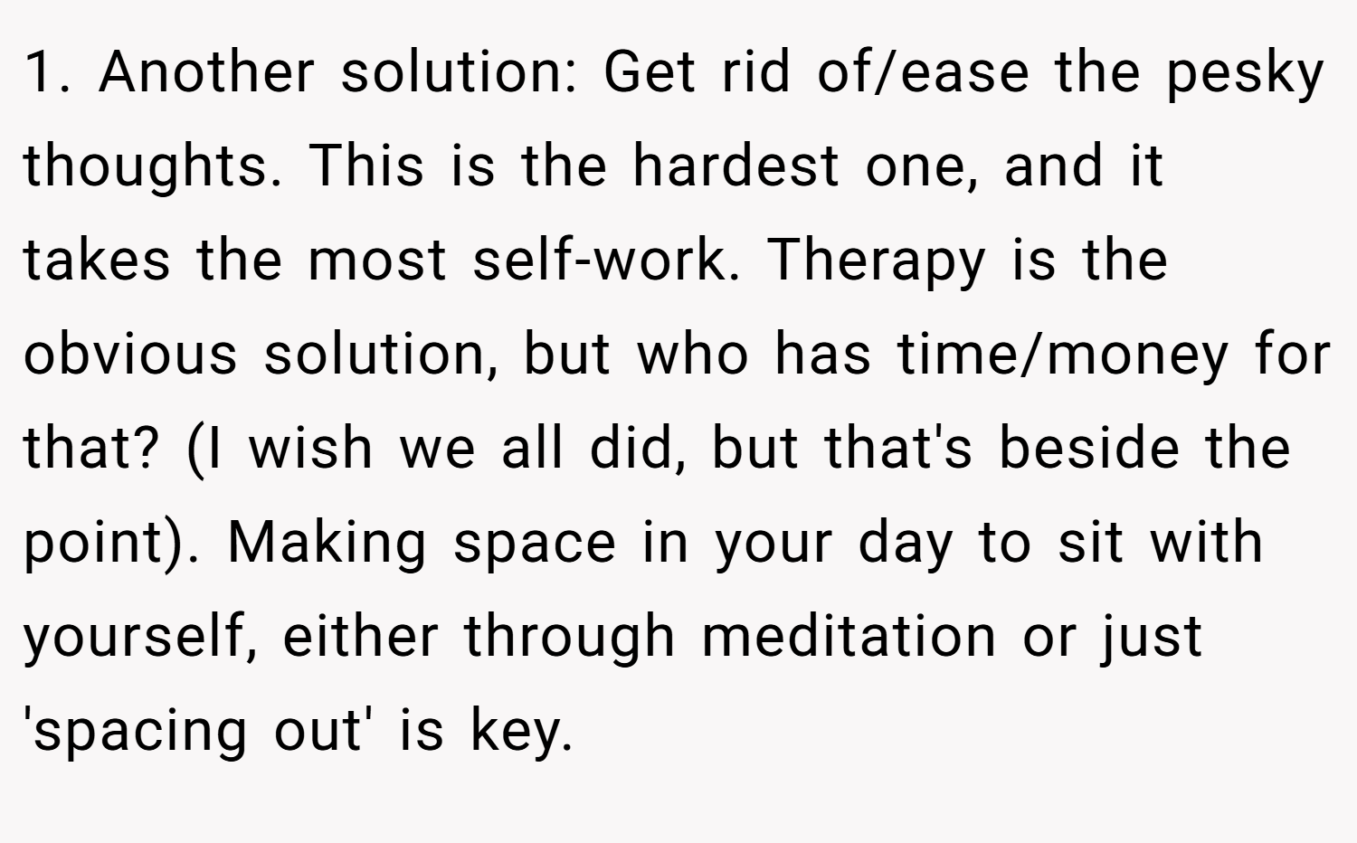 1. Another solution: Get rid of/ease the pesky thoughts. This is the hardest one, and it takes the most self-work. Therapy is the obvious solution, but who has time/money for that? (I wish we all did, but that's beside the point). Making space in your day to sit with yourself, either through meditation or just 'spacing out' is key.