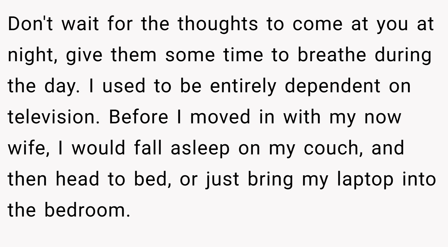Don't wait for the thoughts to come at you at night, give them some time to breathe during the day. I used to be entirely dependent on television. Before I moved in with my now wife, I would fall asleep on my couch, and then head to bed, or just bring my laptop into the bedroom.