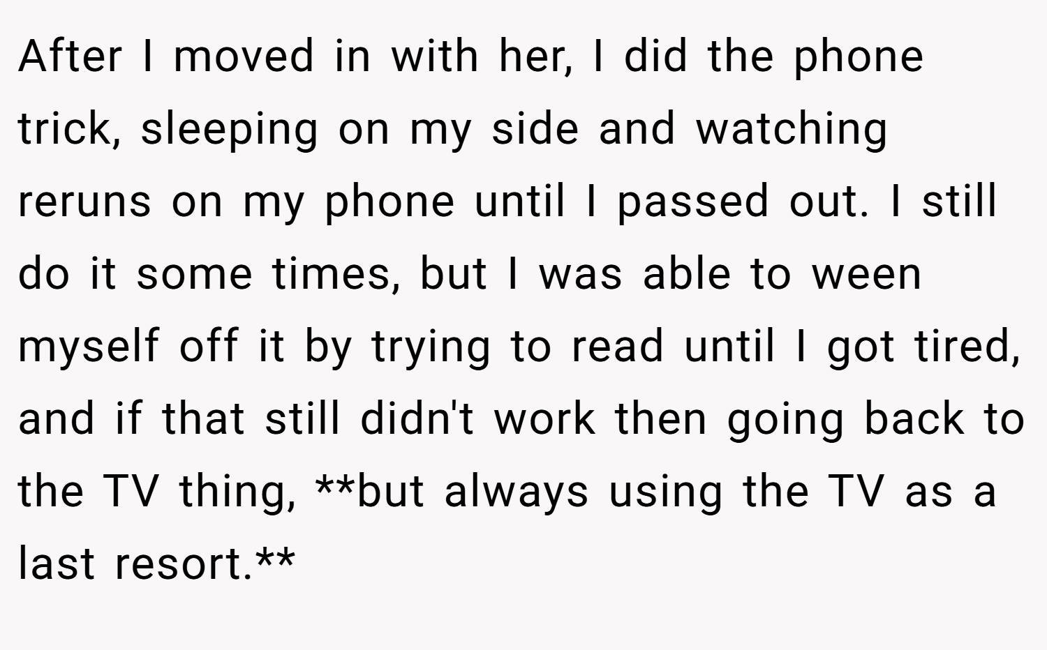 After I moved in with her, I did the phone trick, sleeping on my side and watching reruns on my phone until I passed out. I still do it some times, but I was able to ween myself off it by trying to read until I got tired, and if that still didn't work then going back to the TV thing, **but always using the TV as a last resort.**