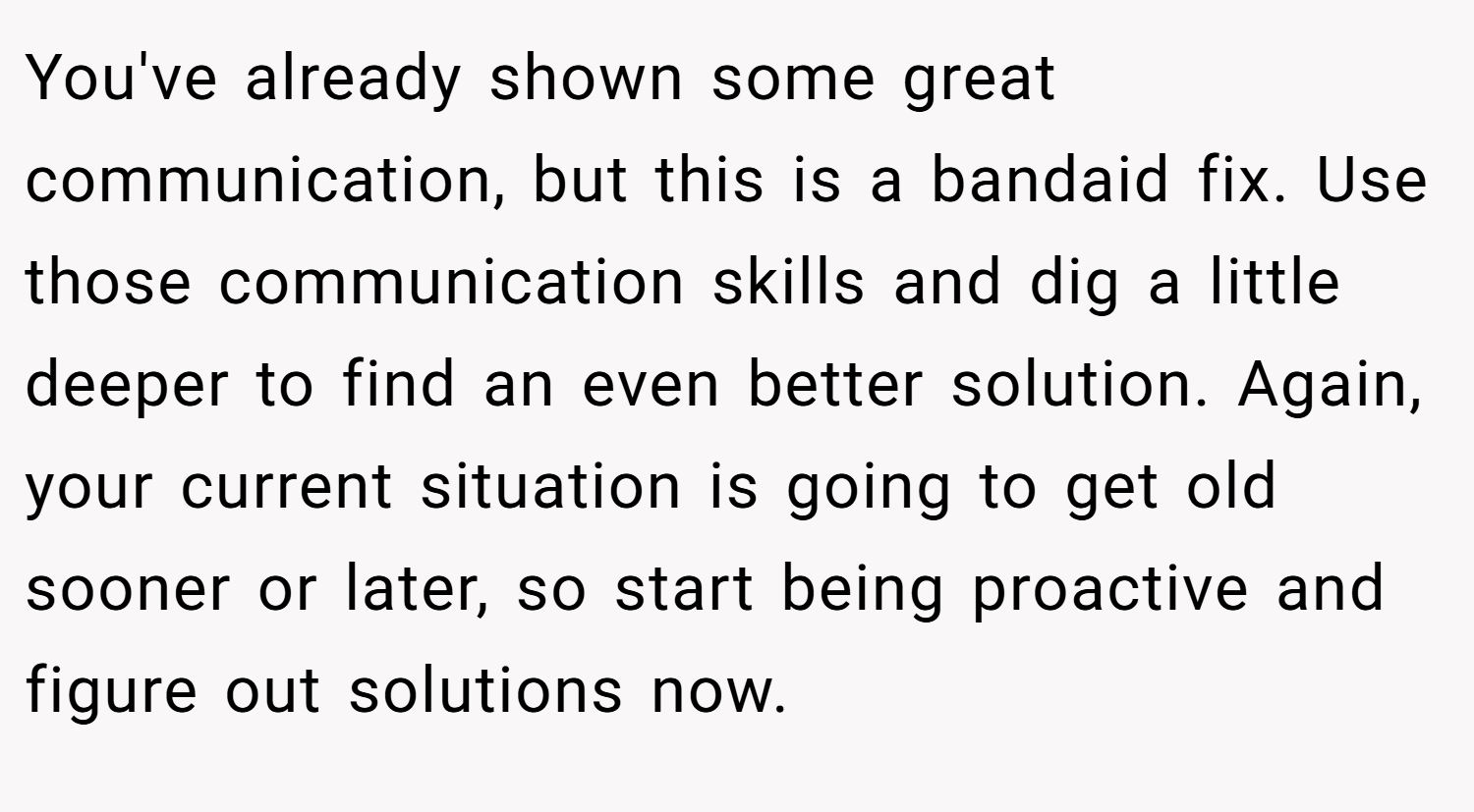 You've already shown some great communication, but this is a bandaid fix. Use those communication skills and dig a little deeper to find an even better solution. Again, your current situation is going to get old sooner or later, so start being proactive and figure out solutions now.