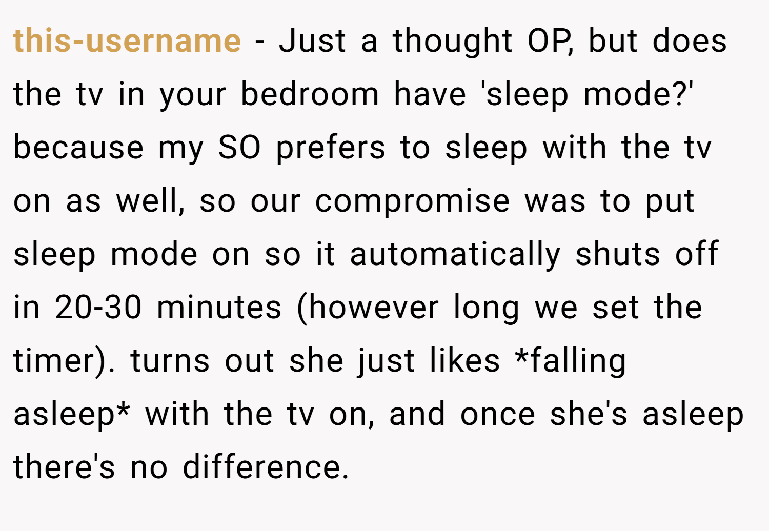 this-username − Just a thought OP, but does the tv in your bedroom have 'sleep mode?' because my SO prefers to sleep with the tv on as well, so our compromise was to put sleep mode on so it automatically shuts off in 20-30 minutes (however long we set the timer). turns out she just likes *falling asleep* with the tv on, and once she's asleep there's no difference.