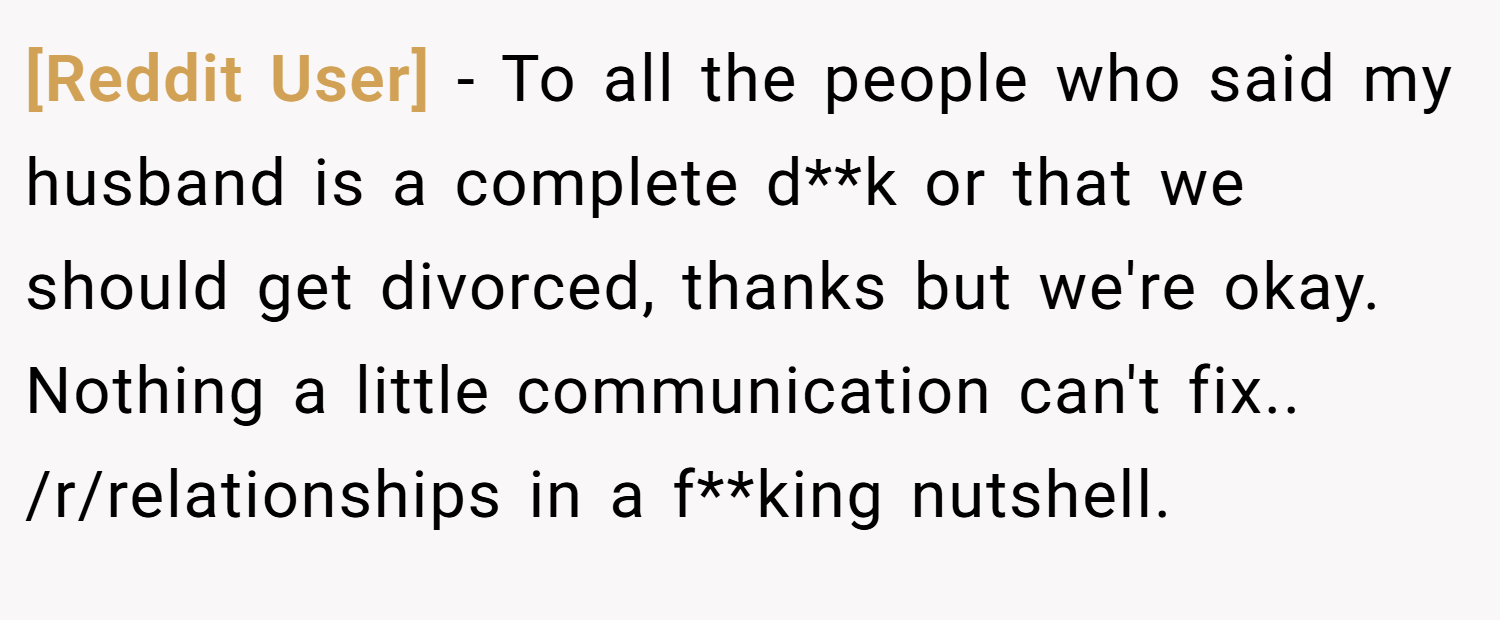 [Reddit User] − To all the people who said my husband is a complete d**k or that we should get divorced, thanks but we're okay. Nothing a little communication can't fix.. /r/relationships in a f**king nutshell.
