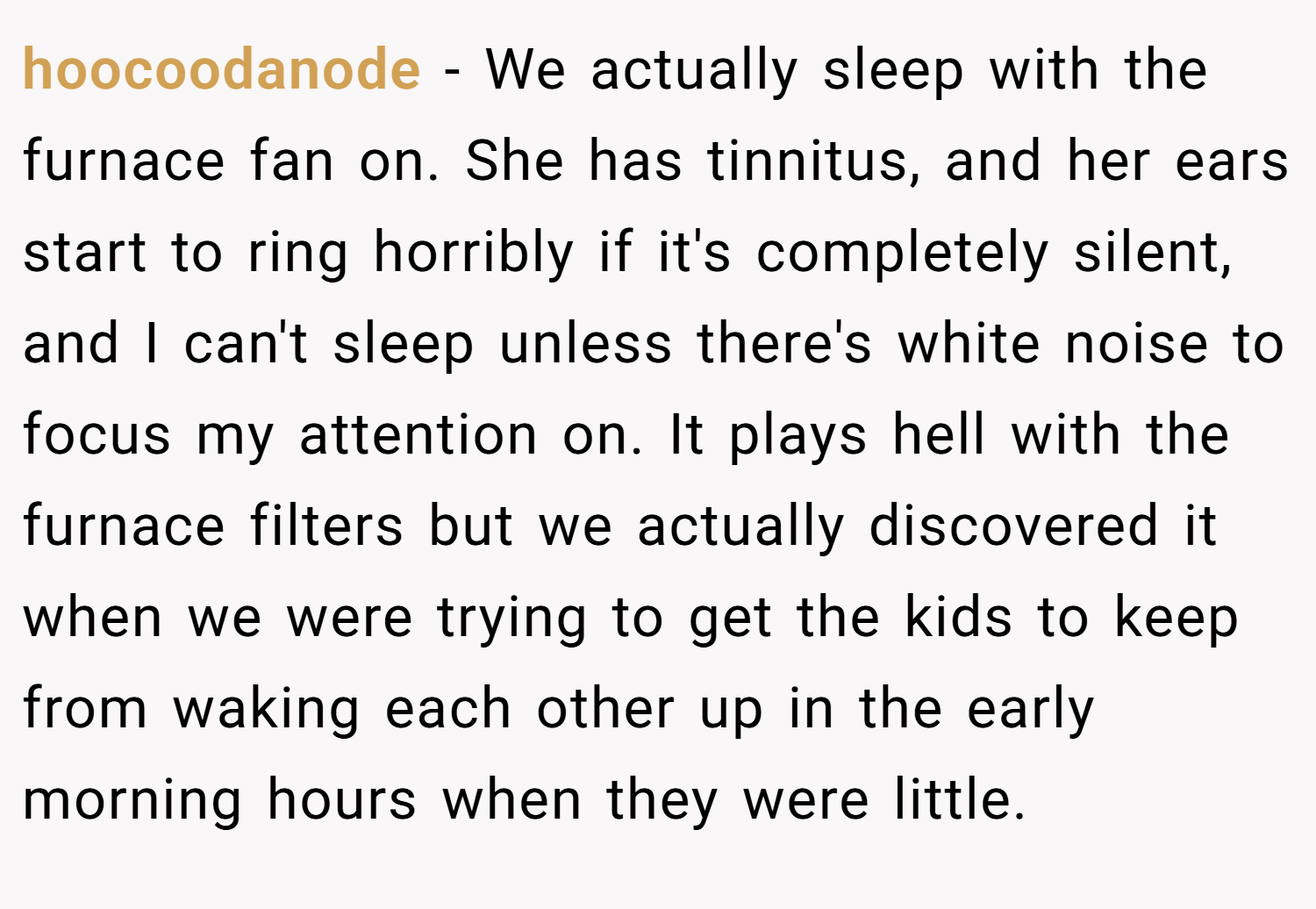 hoocoodanode − We actually sleep with the furnace fan on. She has tinnitus, and her ears start to ring horribly if it's completely silent, and I can't sleep unless there's white noise to focus my attention on. It plays hell with the furnace filters but we actually discovered it when we were trying to get the kids to keep from waking each other up in the early morning hours when they were little.