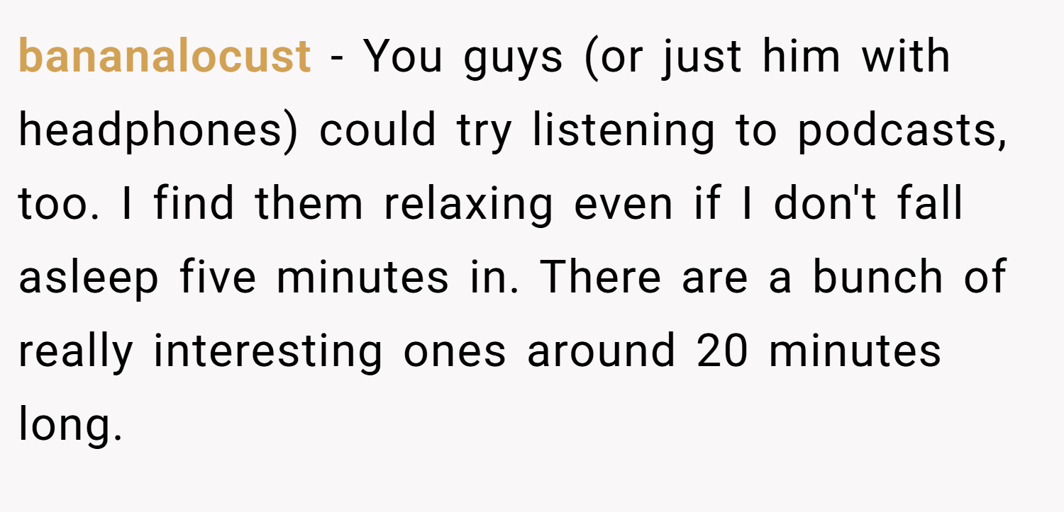 bananalocust − You guys (or just him with headphones) could try listening to podcasts, too. I find them relaxing even if I don't fall asleep five minutes in. There are a bunch of really interesting ones around 20 minutes long.