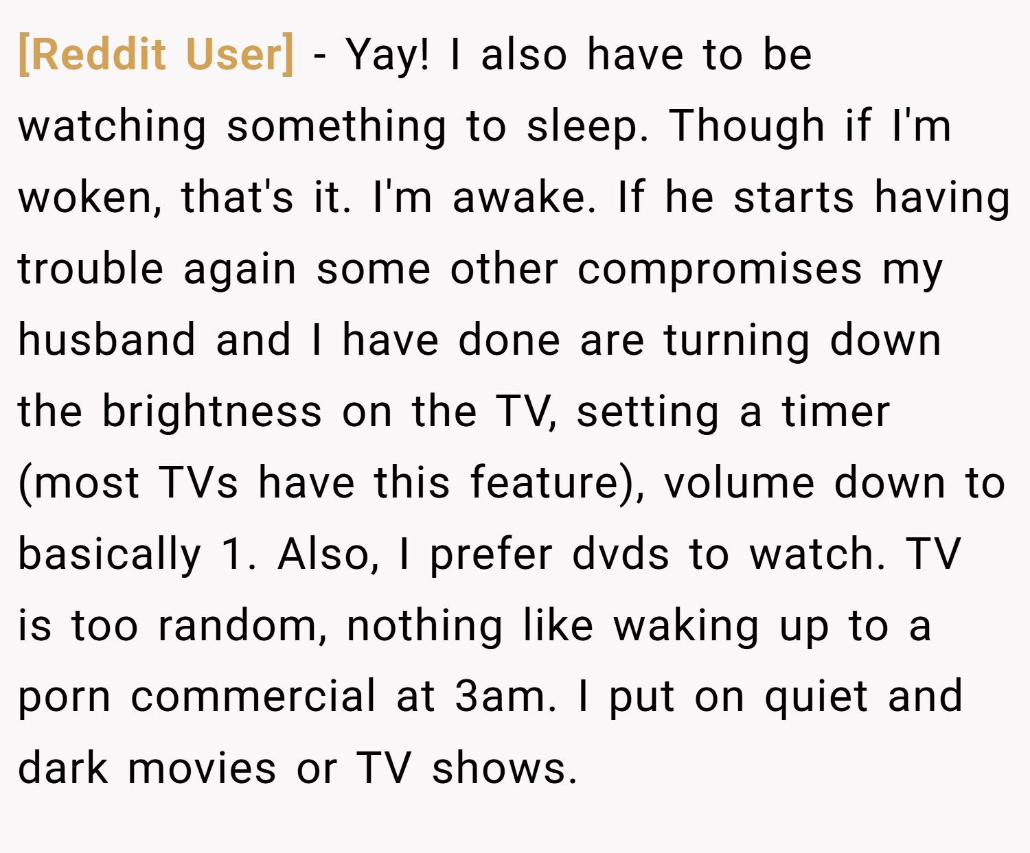 [Reddit User] − Yay! I also have to be watching something to sleep. Though if I'm woken, that's it. I'm awake. If he starts having trouble again some other compromises my husband and I have done are turning down the brightness on the TV, setting a timer (most TVs have this feature), volume down to basically 1. Also, I prefer dvds to watch. TV is too random, nothing like waking up to a porn commercial at 3am. I put on quiet and dark movies or TV shows.