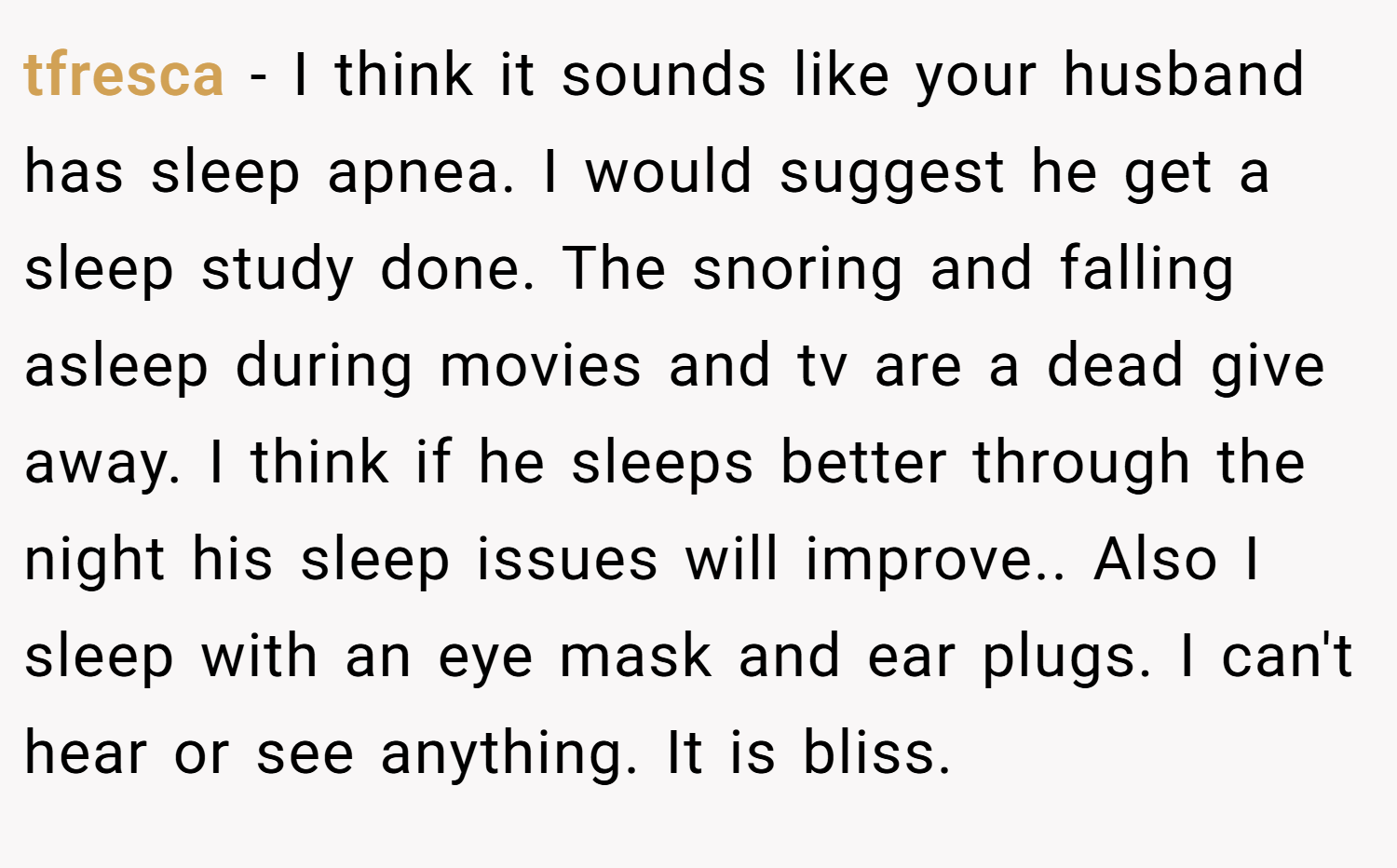 tfresca − I think it sounds like your husband has sleep apnea. I would suggest he get a sleep study done. The snoring and falling asleep during movies and tv are a dead give away. I think if he sleeps better through the night his sleep issues will improve.. Also I sleep with an eye mask and ear plugs. I can't hear or see anything. It is bliss.