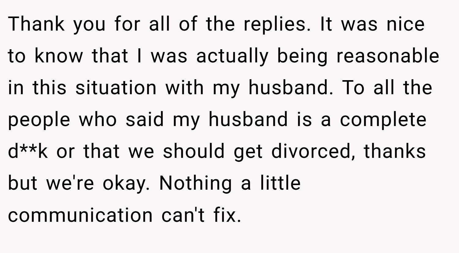Thank you for all of the replies. It was nice to know that I was actually being reasonable in this situation with my husband. To all the people who said my husband is a complete d**k or that we should get divorced, thanks but we're okay. Nothing a little communication can't fix.
