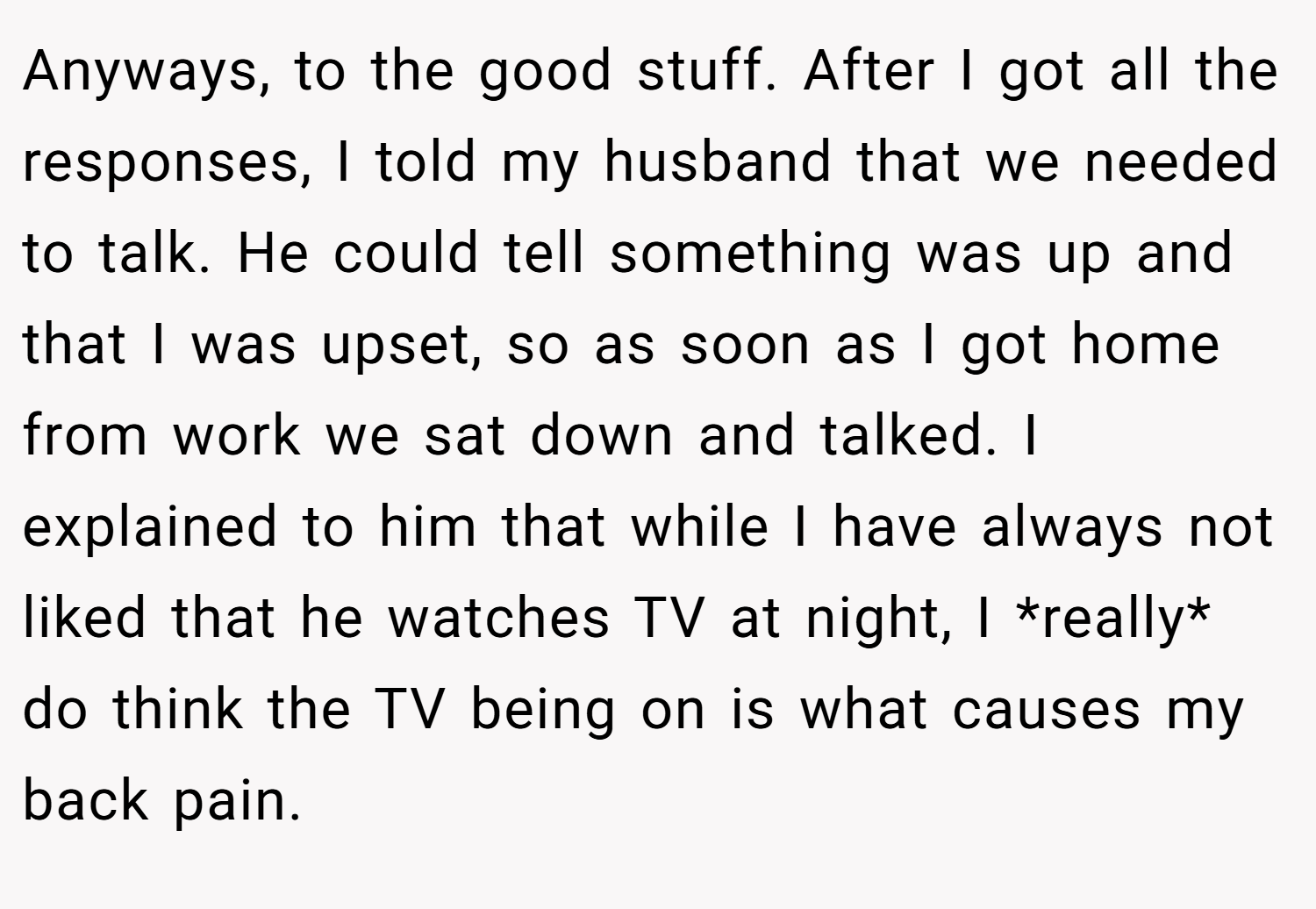 Anyways, to the good stuff. After I got all the responses, I told my husband that we needed to talk. He could tell something was up and that I was upset, so as soon as I got home from work we sat down and talked. I explained to him that while I have always not liked that he watches TV at night, I *really* do think the TV being on is what causes my back pain.