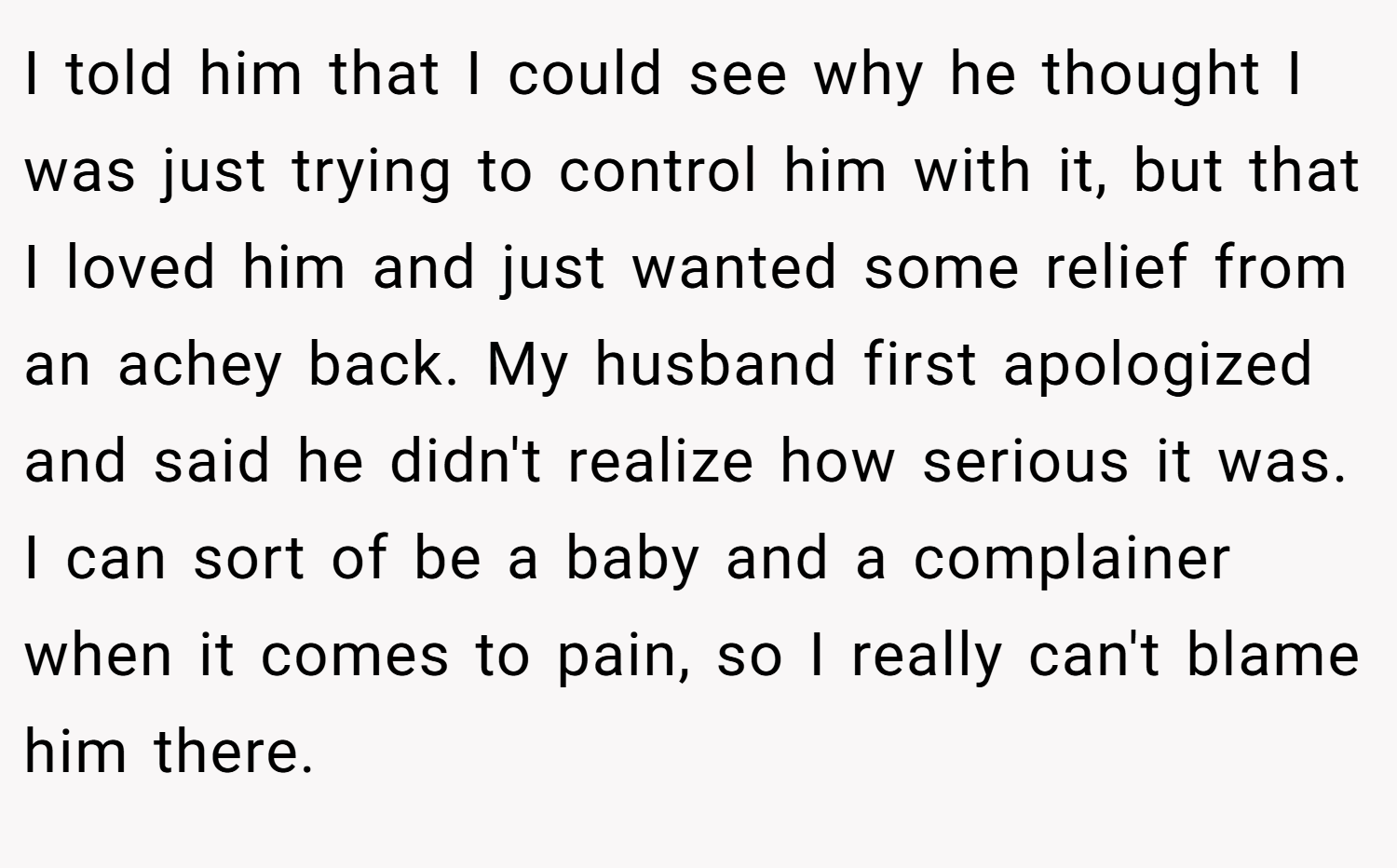 I told him that I could see why he thought I was just trying to control him with it, but that I loved him and just wanted some relief from an achey back. My husband first apologized and said he didn't realize how serious it was. I can sort of be a baby and a complainer when it comes to pain, so I really can't blame him there.