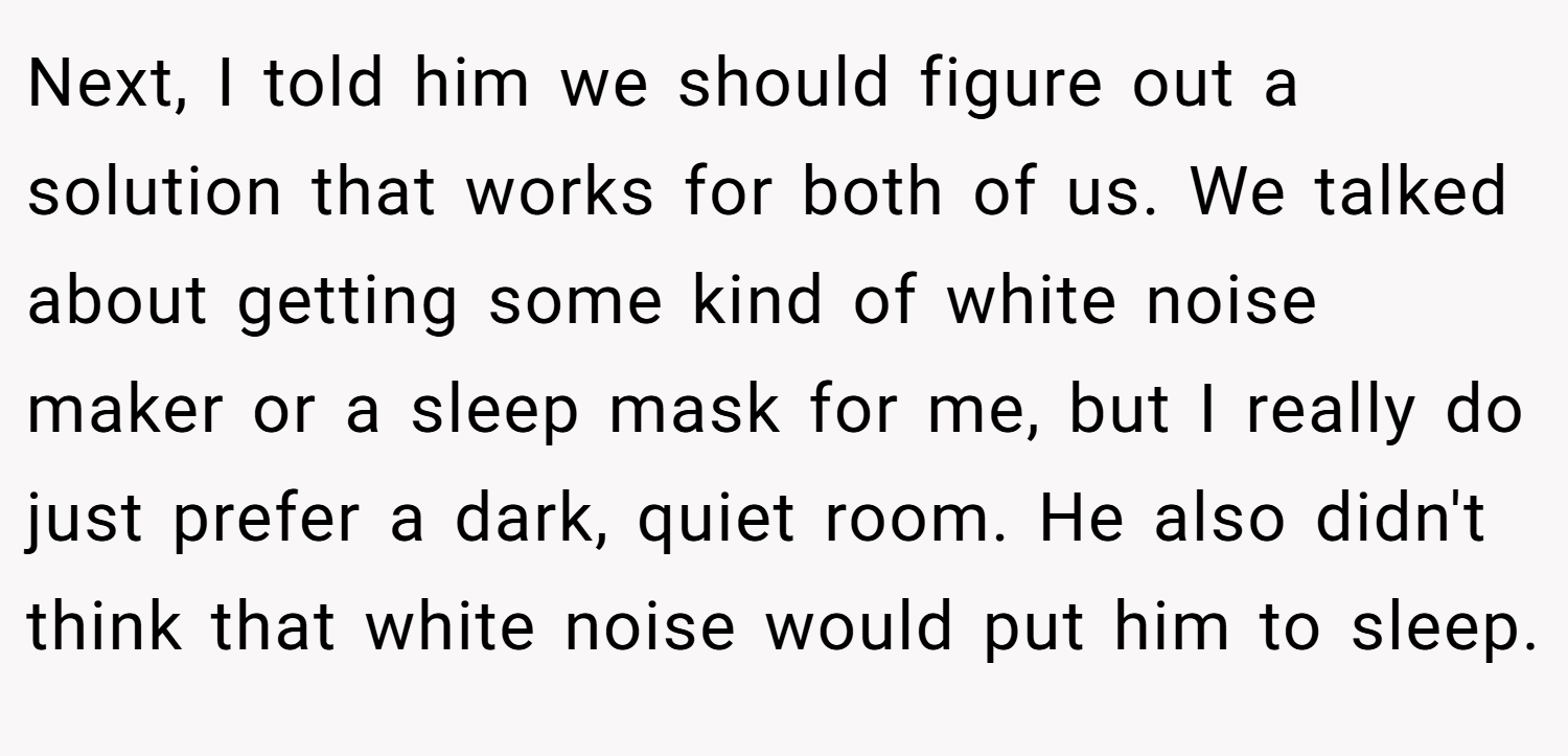 Next, I told him we should figure out a solution that works for both of us. We talked about getting some kind of white noise maker or a sleep mask for me, but I really do just prefer a dark, quiet room. He also didn't think that white noise would put him to sleep.
