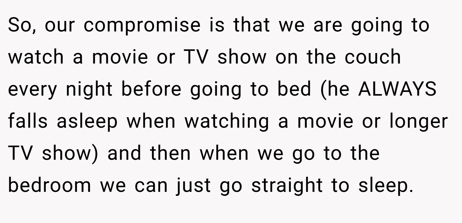 So, our compromise is that we are going to watch a movie or TV show on the couch every night before going to bed (he ALWAYS falls asleep when watching a movie or longer TV show) and then when we go to the bedroom we can just go straight to sleep.