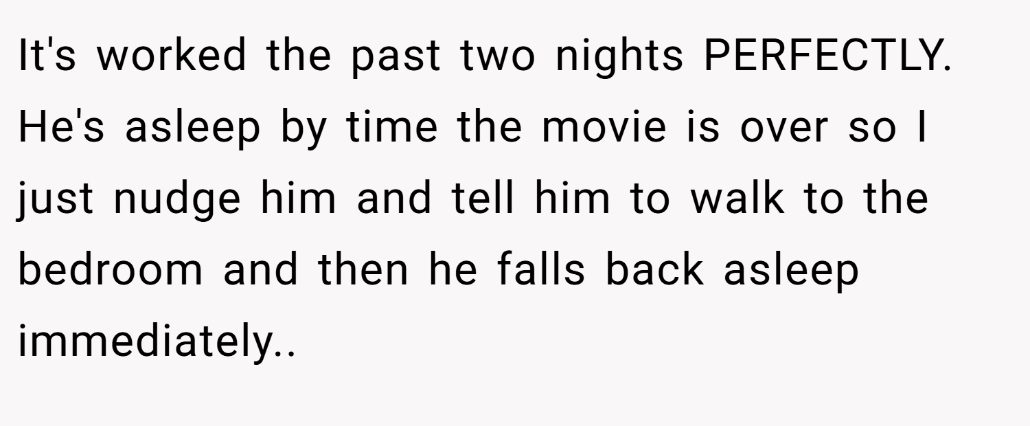 It's worked the past two nights PERFECTLY. He's asleep by time the movie is over so I just nudge him and tell him to walk to the bedroom and then he falls back asleep immediately..