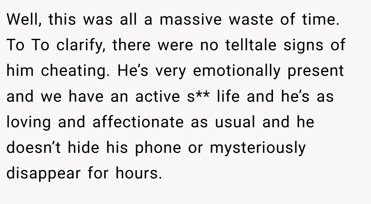 Well, this was all a massive waste of time. To To clarify, there were no telltale signs of him cheating. He’s very emotionally present and we have an active s** life and he’s as loving and affectionate as usual and he doesn’t hide his phone or mysteriously disappear for hours.