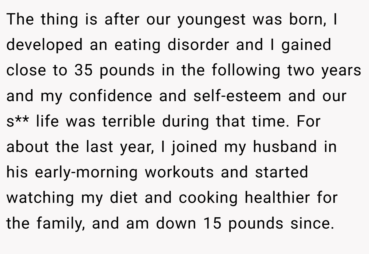The thing is after our youngest was born, I developed an eating disorder and I gained close to 35 pounds in the following two years and my confidence and self-esteem and our s** life was terrible during that time. For about the last year, I joined my husband in his early-morning workouts and started watching my diet and cooking healthier for the family, and am down 15 pounds since.
