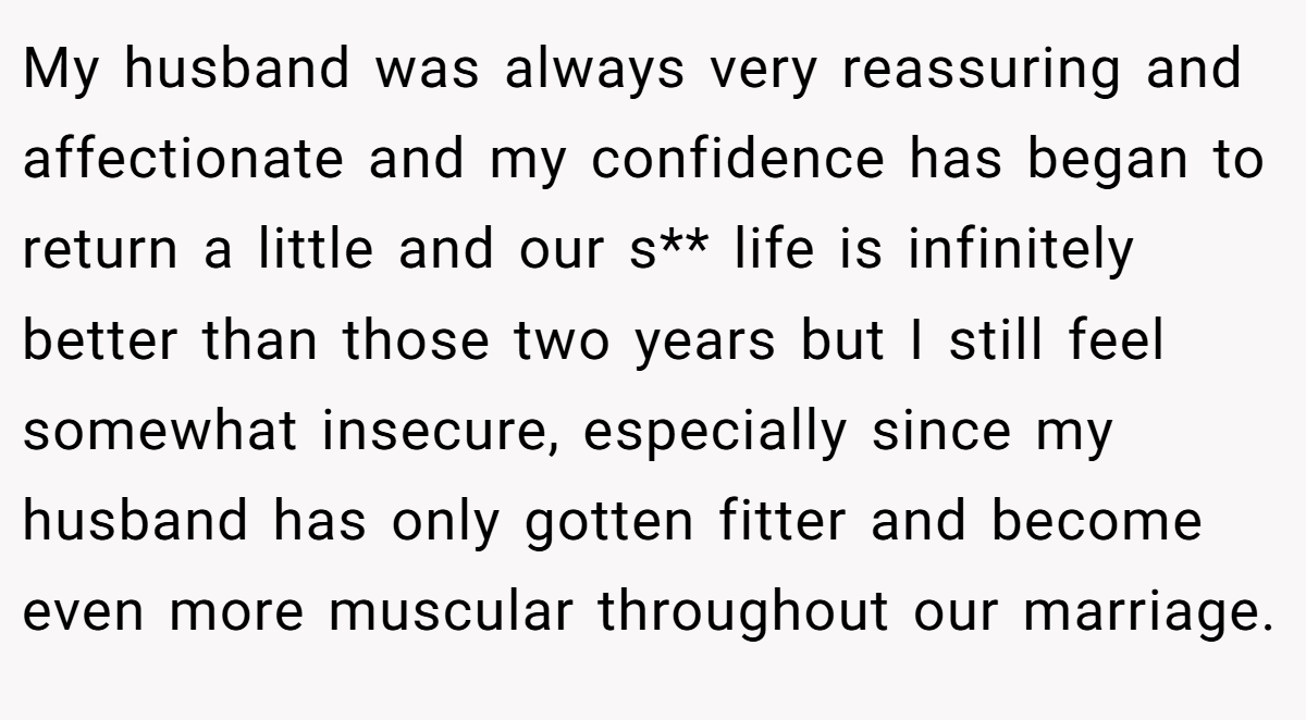 My husband was always very reassuring and affectionate and my confidence has began to return a little and our s** life is infinitely better than those two years but I still feel somewhat insecure, especially since my husband has only gotten fitter and become even more muscular throughout our marriage.