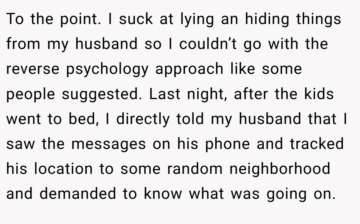 To the point. I suck at lying an hiding things from my husband so I couldn’t go with the reverse psychology approach like some people suggested. Last night, after the kids went to bed, I directly told my husband that I saw the messages on his phone and tracked his location to some random neighborhood and demanded to know what was going on.