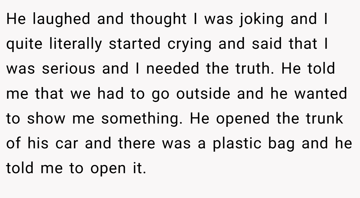 He laughed and thought I was joking and I quite literally started crying and said that I was serious and I needed the truth. He told me that we had to go outside and he wanted to show me something. He opened the trunk of his car and there was a plastic bag and he told me to open it.