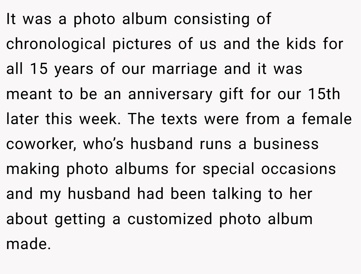 It was a photo album consisting of chronological pictures of us and the kids for all 15 years of our marriage and it was meant to be an anniversary gift for our 15th later this week. The texts were from a female coworker, who’s husband runs a business making photo albums for special occasions and my husband had been talking to her about getting a customized photo album made.