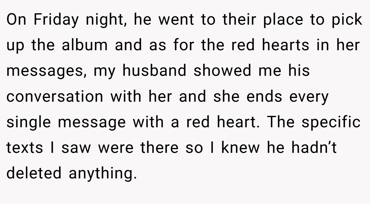 On Friday night, he went to their place to pick up the album and as for the red hearts in her messages, my husband showed me his conversation with her and she ends every single message with a red heart. The specific texts I saw were there so I knew he hadn’t deleted anything.