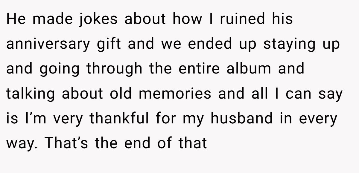 He made jokes about how I ruined his anniversary gift and we ended up staying up and going through the entire album and talking about old memories and all I can say is I’m very thankful for my husband in every way. That’s the end of that