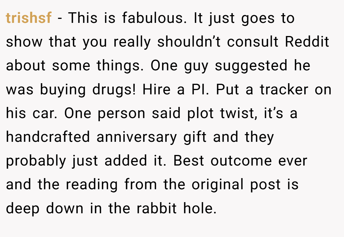 trishsf − This is fabulous. It just goes to show that you really shouldn’t consult Reddit about some things. One guy suggested he was buying drugs! Hire a PI. Put a tracker on his car. One person said plot twist, it’s a handcrafted anniversary gift and they probably just added it. Best outcome ever and the reading from the original post is deep down in the rabbit hole.
