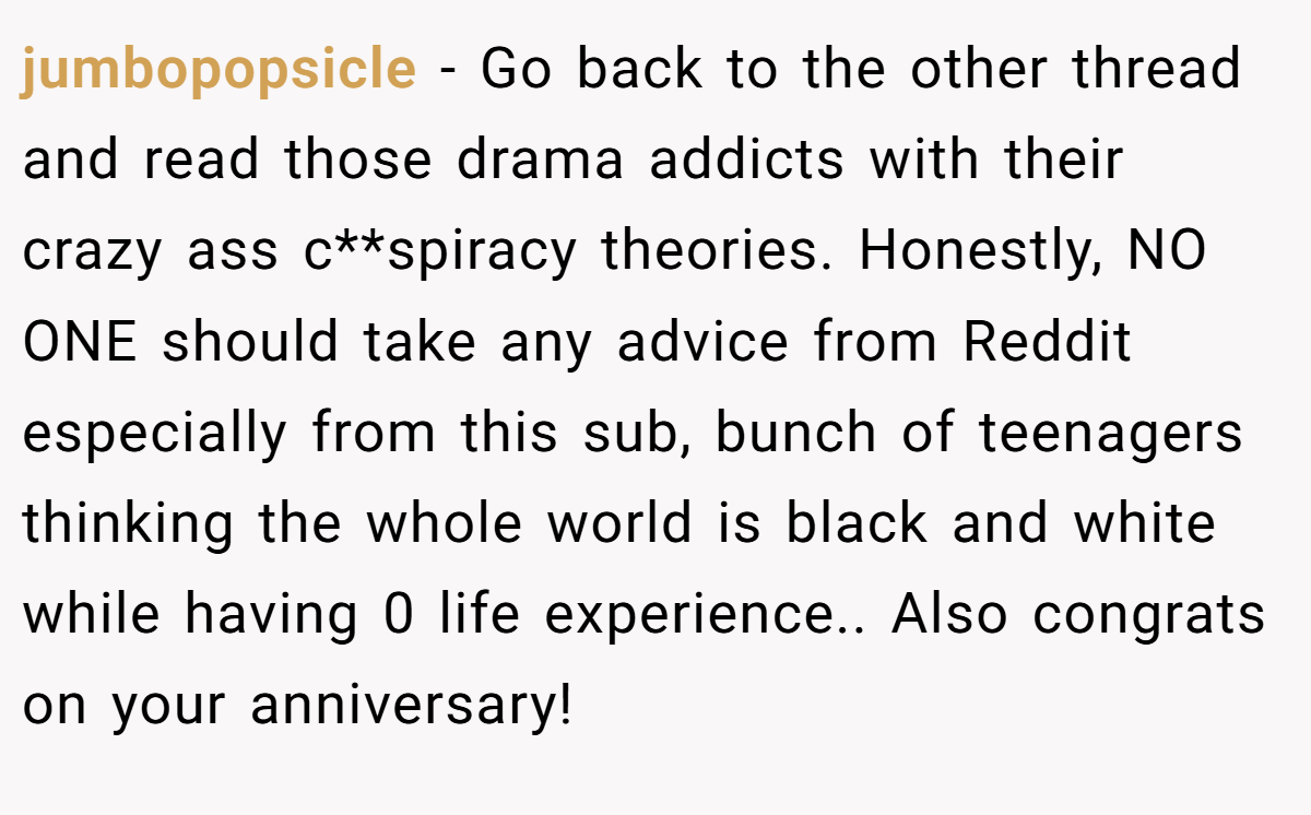 jumbopopsicle − Go back to the other thread and read those drama addicts with their crazy ass c**spiracy theories. Honestly, NO ONE should take any advice from Reddit especially from this sub, bunch of teenagers thinking the whole world is black and white while having 0 life experience.. Also congrats on your anniversary!