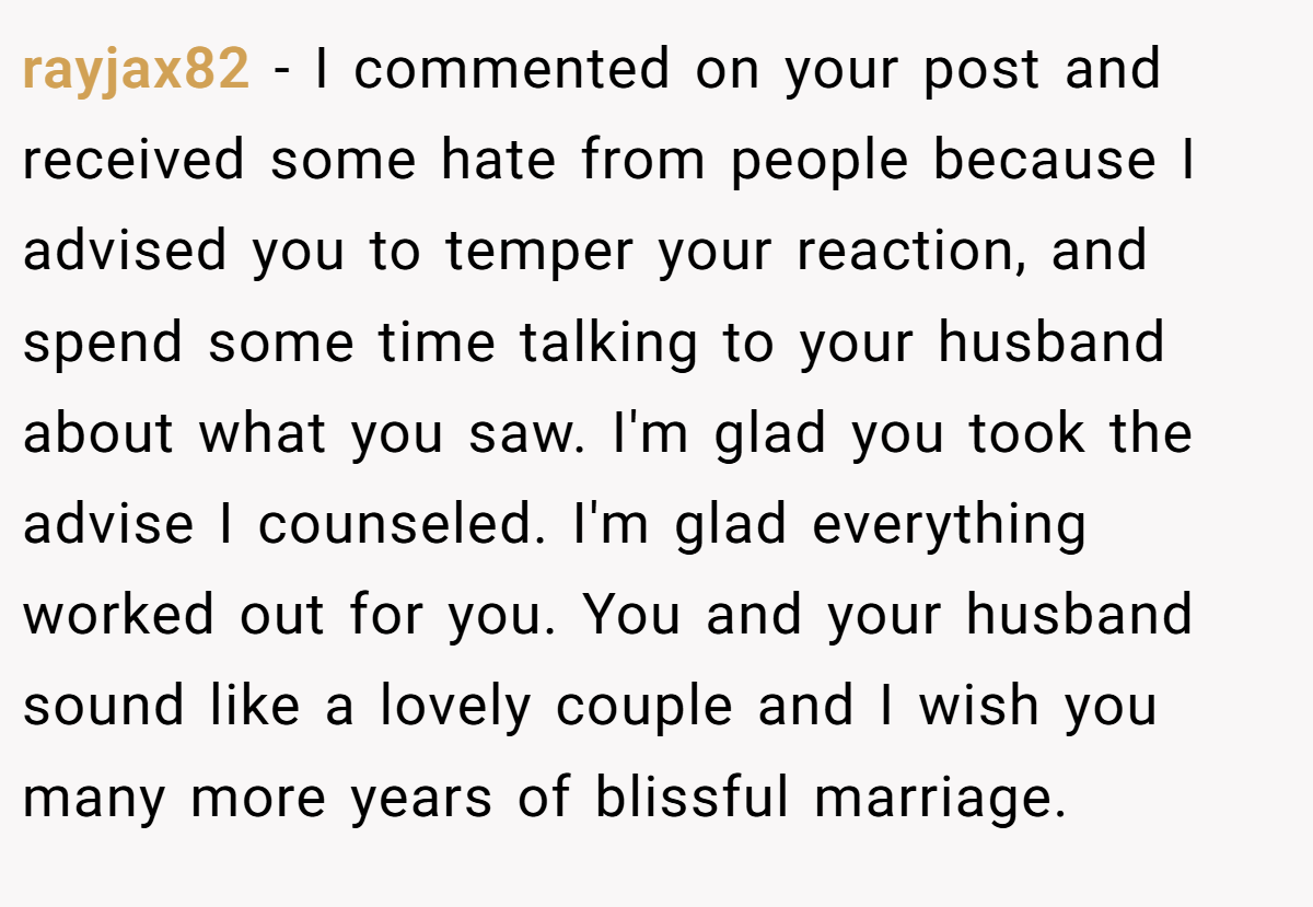 rayjax82 − I commented on your post and received some hate from people because I advised you to temper your reaction, and spend some time talking to your husband about what you saw. I'm glad you took the advise I counseled. I'm glad everything worked out for you. You and your husband sound like a lovely couple and I wish you many more years of blissful marriage.