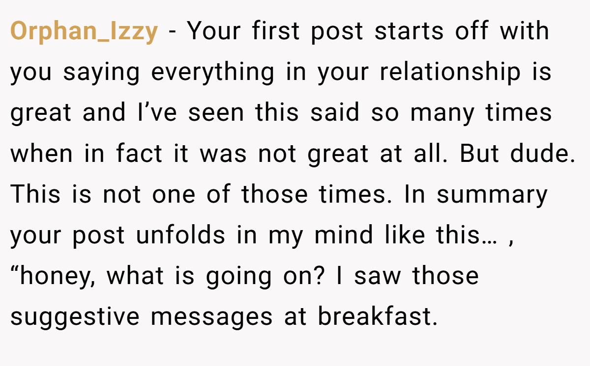 Orphan_Izzy − Your first post starts off with you saying everything in your relationship is great and I’ve seen this said so many times when in fact it was not great at all. But dude. This is not one of those times. In summary your post unfolds in my mind like this… , “honey, what is going on? I saw those suggestive messages at breakfast.
