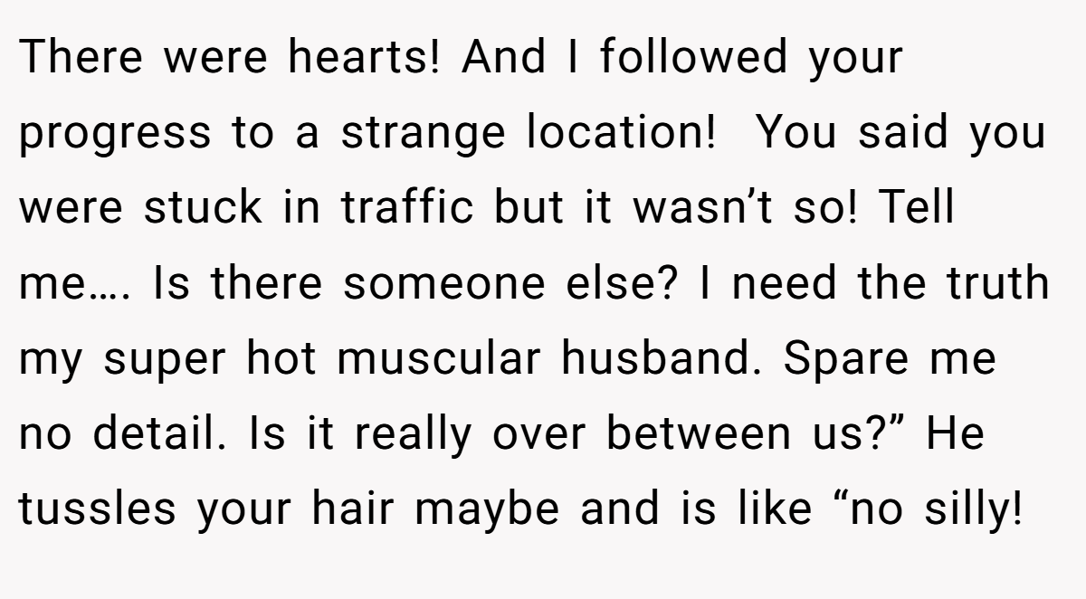 There were hearts! And I followed your progress to a strange location!  You said you were stuck in traffic but it wasn’t so! Tell me…. Is there someone else? I need the truth my super hot muscular husband. Spare me no detail. Is it really over between us?” He tussles your hair maybe and is like “no silly!