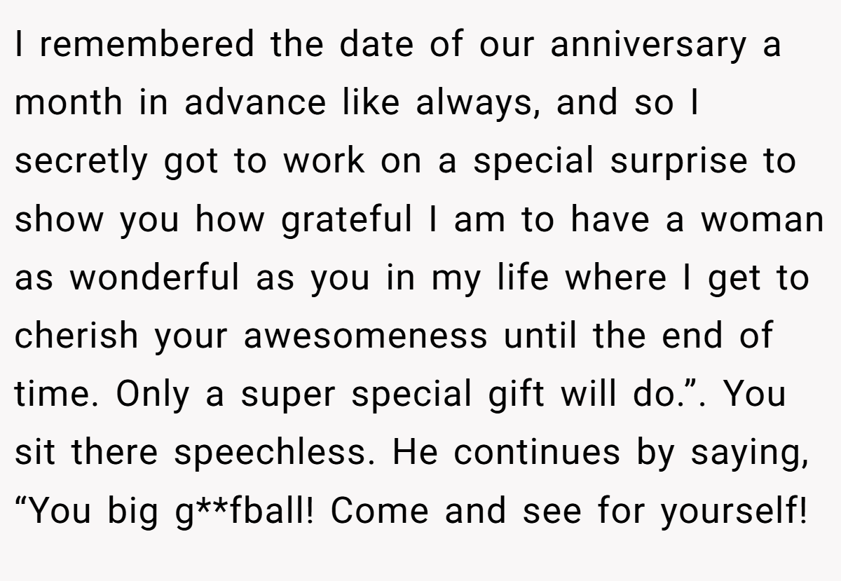 I remembered the date of our anniversary a month in advance like always, and so I secretly got to work on a special surprise to show you how grateful I am to have a woman as wonderful as you in my life where I get to cherish your awesomeness until the end of time. Only a super special gift will do.”. You sit there speechless. He continues by saying, “You big g**fball! Come and see for yourself!