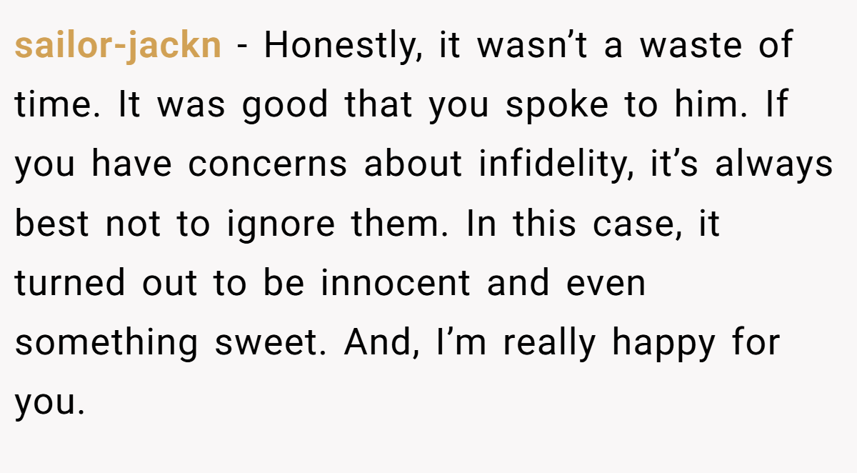 sailor-jackn − Honestly, it wasn’t a waste of time. It was good that you spoke to him. If you have concerns about infidelity, it’s always best not to ignore them. In this case, it turned out to be innocent and even something sweet. And, I’m really happy for you.