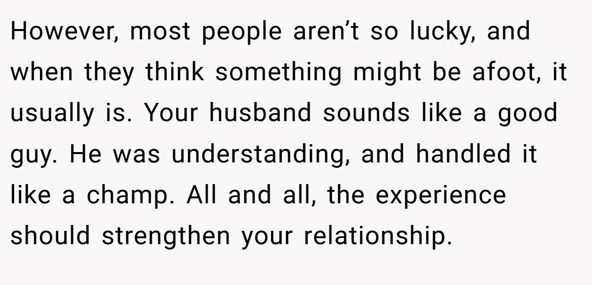 However, most people aren’t so lucky, and when they think something might be afoot, it usually is. Your husband sounds like a good guy. He was understanding, and handled it like a champ. All and all, the experience should strengthen your relationship.
