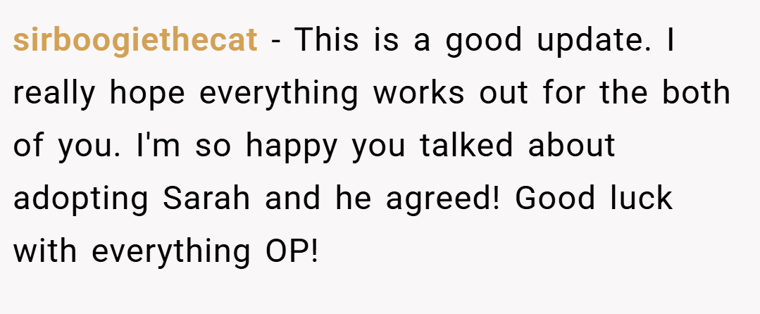 sirboogiethecat − This is a good update. I really hope everything works out for the both of you. I'm so happy you talked about adopting Sarah and he agreed! Good luck with everything OP!