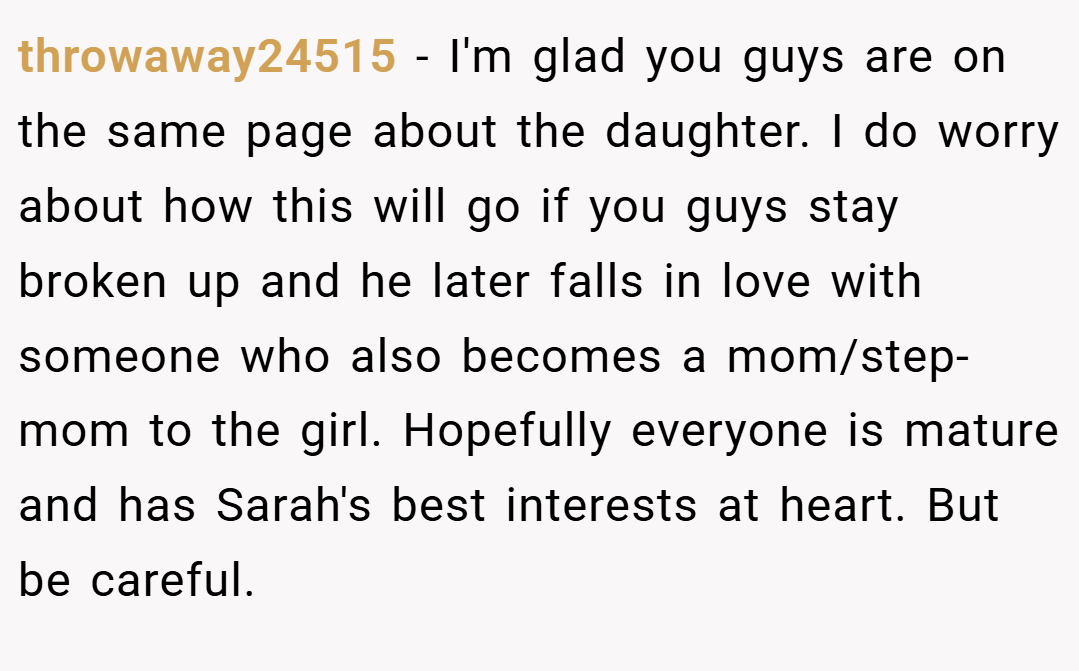 throwaway24515 − I'm glad you guys are on the same page about the daughter. I do worry about how this will go if you guys stay broken up and he later falls in love with someone who also becomes a mom/step-mom to the girl. Hopefully everyone is mature and has Sarah's best interests at heart. But be careful.
