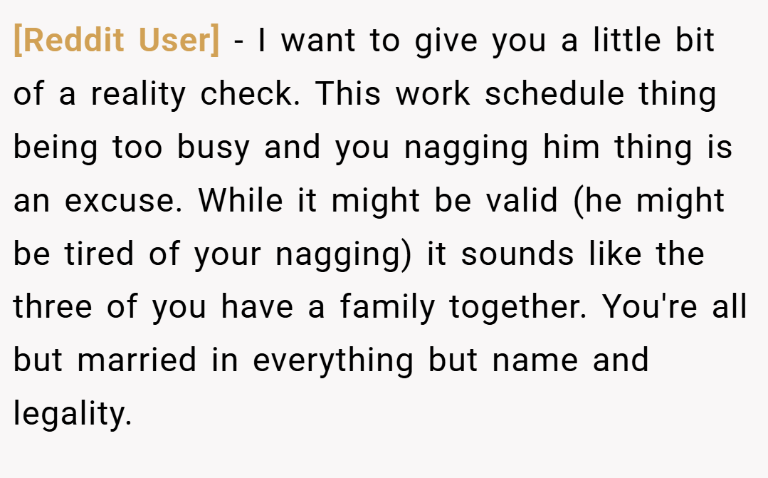 [Reddit User] − I want to give you a little bit of a reality check. This work schedule thing being too busy and you nagging him thing is an excuse. While it might be valid (he might be tired of your nagging) it sounds like the three of you have a family together. You're all but married in everything but name and legality.