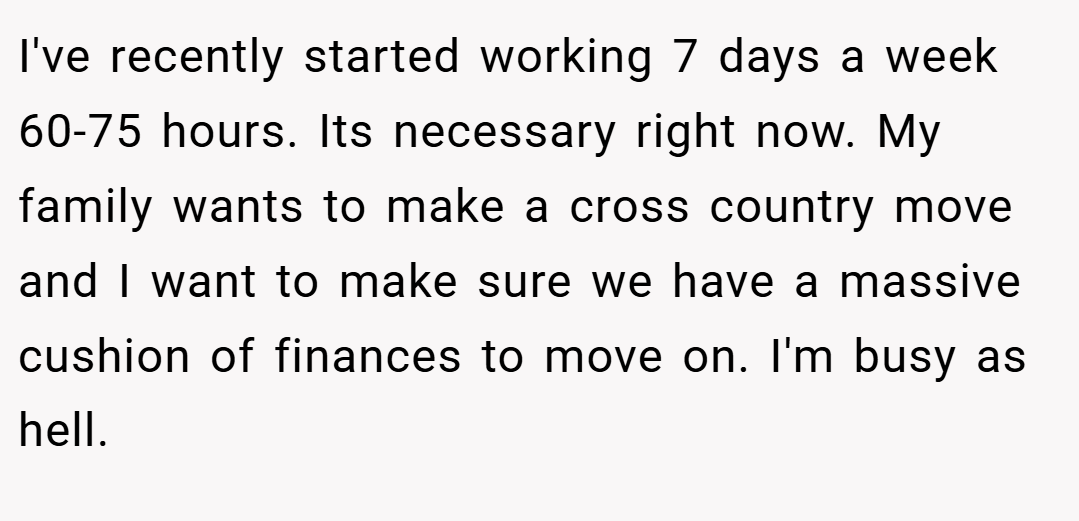 I've recently started working 7 days a week 60-75 hours. Its necessary right now. My family wants to make a cross country move and I want to make sure we have a massive cushion of finances to move on. I'm busy as hell.