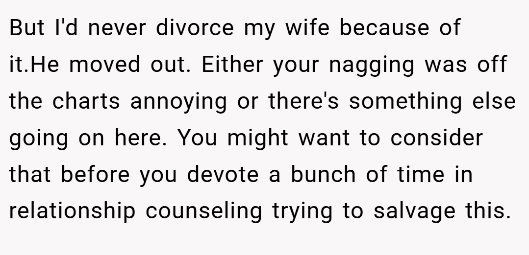 But I'd never divorce my wife because of it.He moved out. Either your nagging was off the charts annoying or there's something else going on here. You might want to consider that before you devote a bunch of time in relationship counseling trying to salvage this.