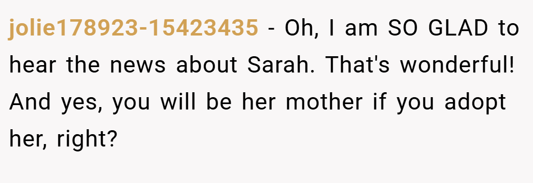 jolie178923-15423435 − Oh, I am SO GLAD to hear the news about Sarah. That's wonderful! And yes, you will be her mother if you adopt her, right?