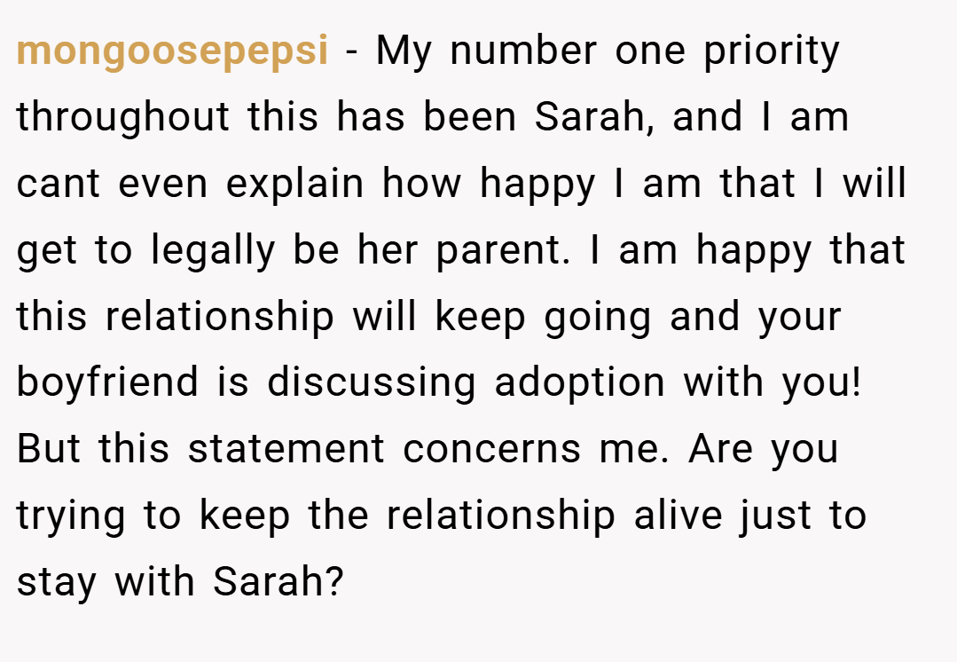 mongoosepepsi − My number one priority throughout this has been Sarah, and I am cant even explain how happy I am that I will get to legally be her parent. I am happy that this relationship will keep going and your boyfriend is discussing adoption with you! But this statement concerns me. Are you trying to keep the relationship alive just to stay with Sarah?