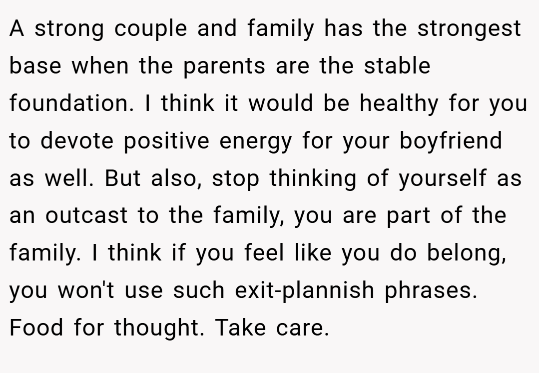 A strong couple and family has the strongest base when the parents are the stable foundation. I think it would be healthy for you to devote positive energy for your boyfriend as well. But also, stop thinking of yourself as an outcast to the family, you are part of the family. I think if you feel like you do belong, you won't use such exit-plannish phrases. Food for thought. Take care.