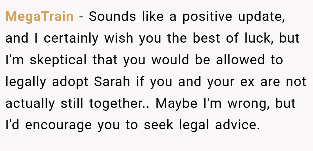 MegaTrain − Sounds like a positive update, and I certainly wish you the best of luck, but I'm skeptical that you would be allowed to legally adopt Sarah if you and your ex are not actually still together.. Maybe I'm wrong, but I'd encourage you to seek legal advice.