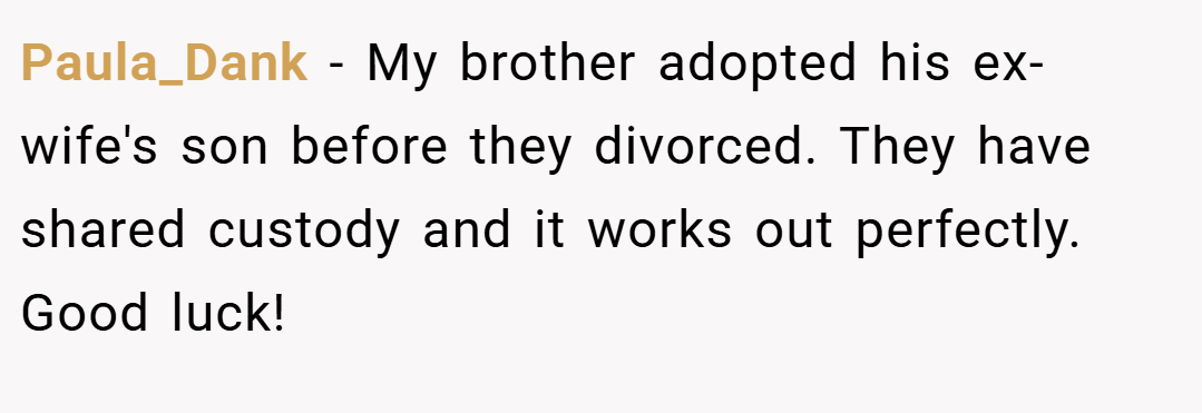 Paula_Dank − My brother adopted his ex-wife's son before they divorced. They have shared custody and it works out perfectly. Good luck!