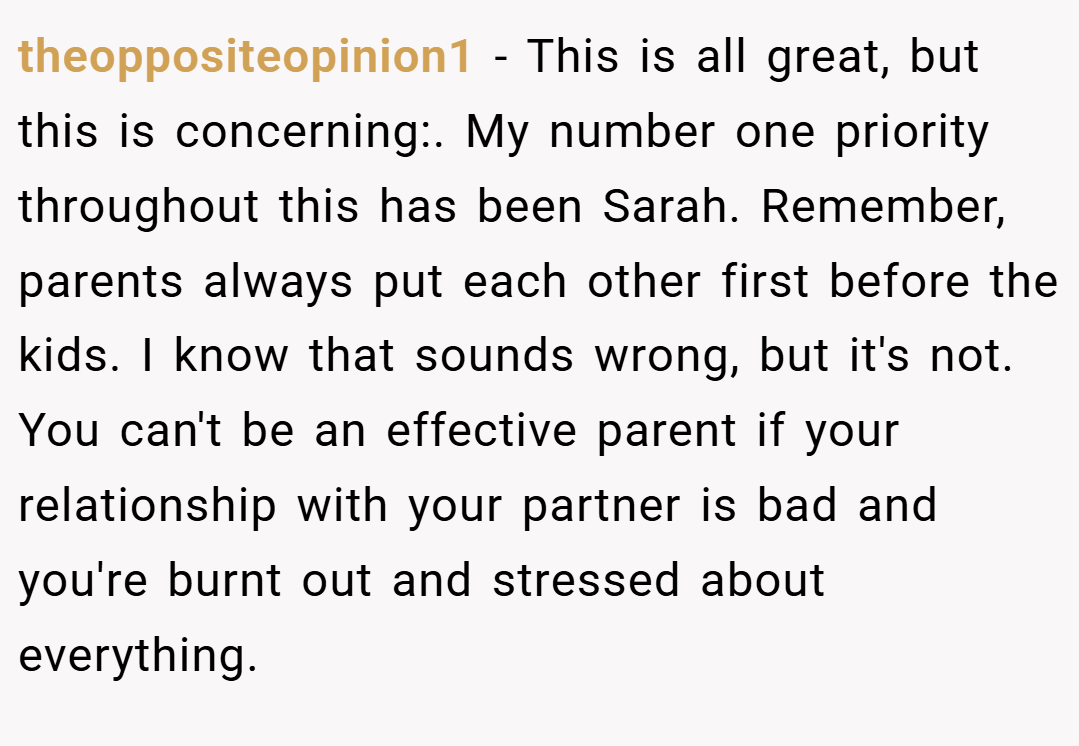 theoppositeopinion1 − This is all great, but this is concerning:. My number one priority throughout this has been Sarah. Remember, parents always put each other first before the kids. I know that sounds wrong, but it's not. You can't be an effective parent if your relationship with your partner is bad and you're burnt out and stressed about everything.
