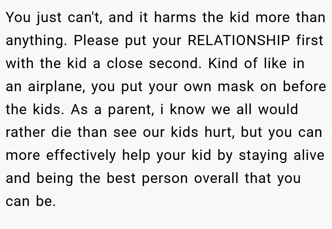You just can't, and it harms the kid more than anything. Please put your RELATIONSHIP first with the kid a close second. Kind of like in an airplane, you put your own mask on before the kids. As a parent, i know we all would rather die than see our kids hurt, but you can more effectively help your kid by staying alive and being the best person overall that you can be.