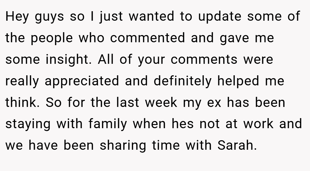 Hey guys so I just wanted to update some of the people who commented and gave me some insight. All of your comments were really appreciated and definitely helped me think. So for the last week my ex has been staying with family when hes not at work and we have been sharing time with Sarah.