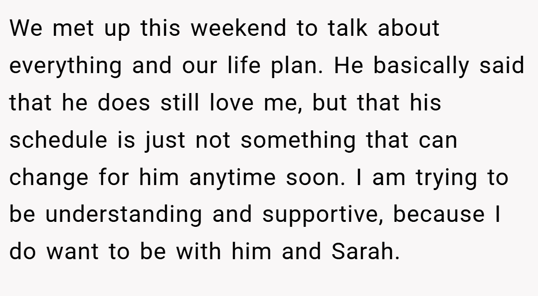 We met up this weekend to talk about everything and our life plan. He basically said that he does still love me, but that his schedule is just not something that can change for him anytime soon. I am trying to be understanding and supportive, because I do want to be with him and Sarah.
