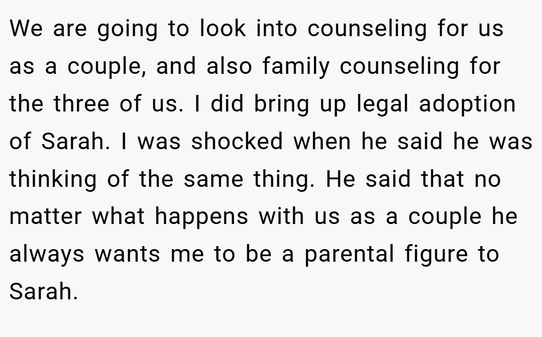 We are going to look into counseling for us as a couple, and also family counseling for the three of us. I did bring up legal adoption of Sarah. I was shocked when he said he was thinking of the same thing. He said that no matter what happens with us as a couple he always wants me to be a parental figure to Sarah.