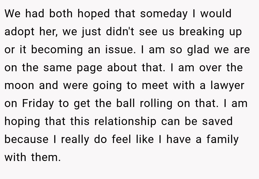 We had both hoped that someday I would adopt her, we just didn't see us breaking up or it becoming an issue. I am so glad we are on the same page about that. I am over the moon and were going to meet with a lawyer on Friday to get the ball rolling on that. I am hoping that this relationship can be saved because I really do feel like I have a family with them.
