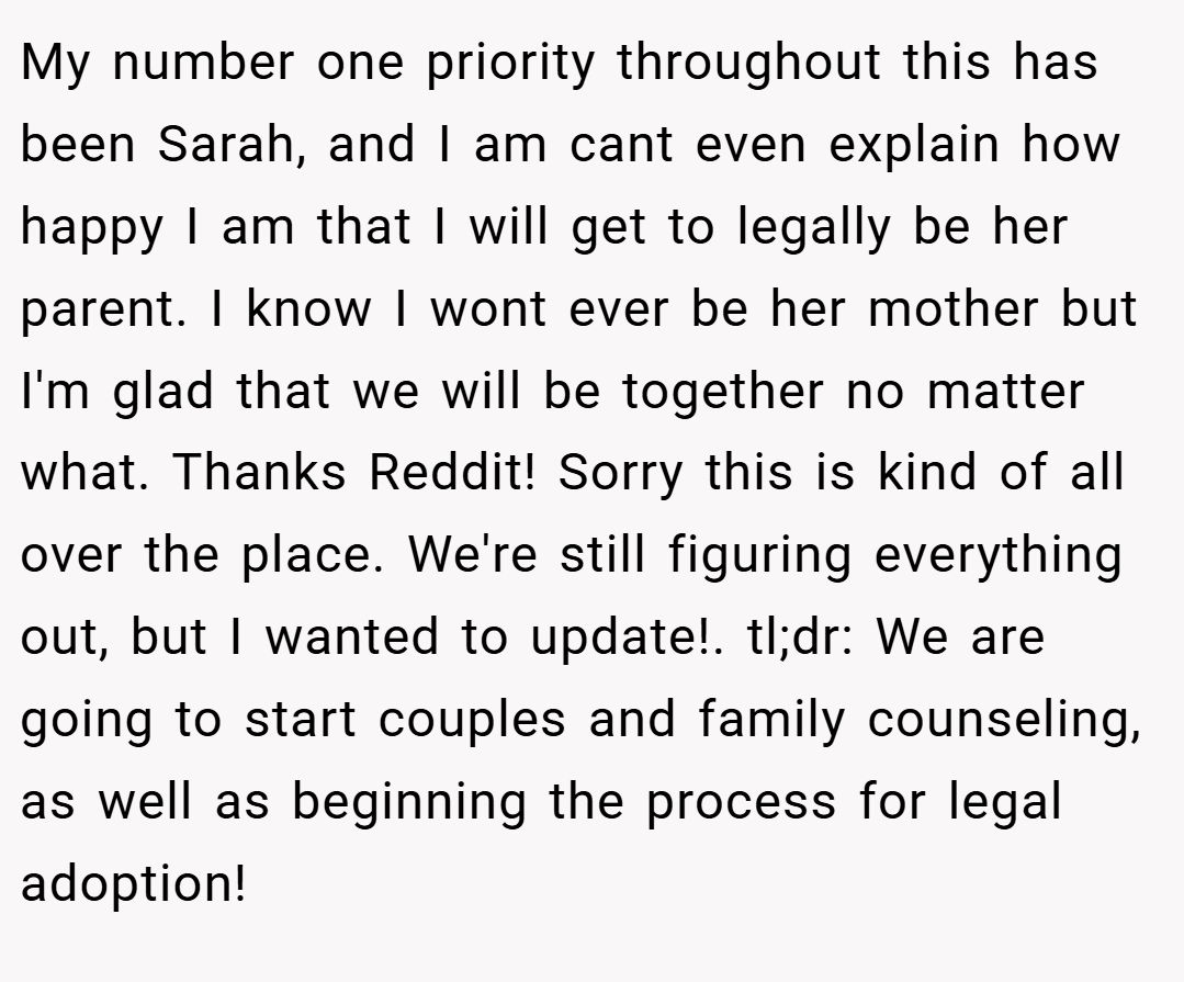 My number one priority throughout this has been Sarah, and I am cant even explain how happy I am that I will get to legally be her parent. I know I wont ever be her mother but I'm glad that we will be together no matter what. Thanks Reddit! Sorry this is kind of all over the place. We're still figuring everything out, but I wanted to update!. tl;dr: We are going to start couples and family counseling, as well as beginning the process for legal adoption!